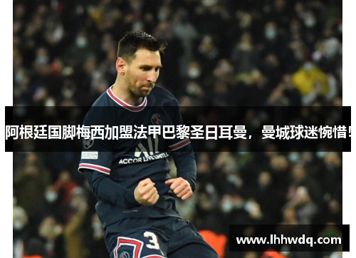 阿根廷国脚梅西加盟法甲巴黎圣日耳曼，曼城球迷惋惜！