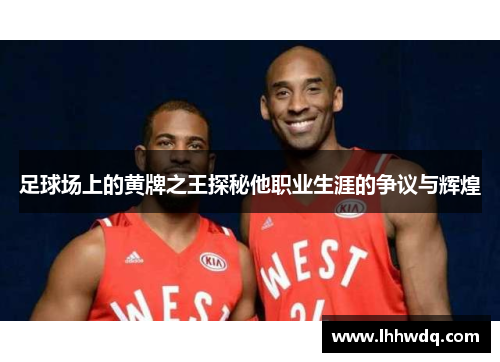 足球场上的黄牌之王探秘他职业生涯的争议与辉煌