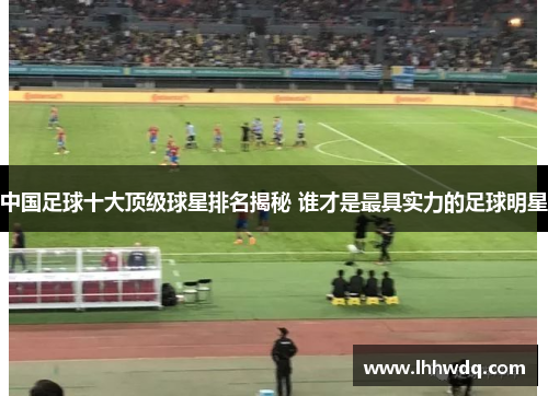 中国足球十大顶级球星排名揭秘 谁才是最具实力的足球明星
