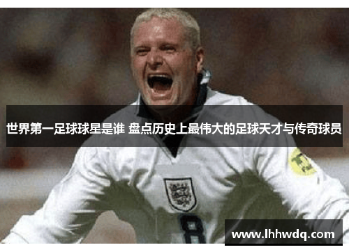 世界第一足球球星是谁 盘点历史上最伟大的足球天才与传奇球员
