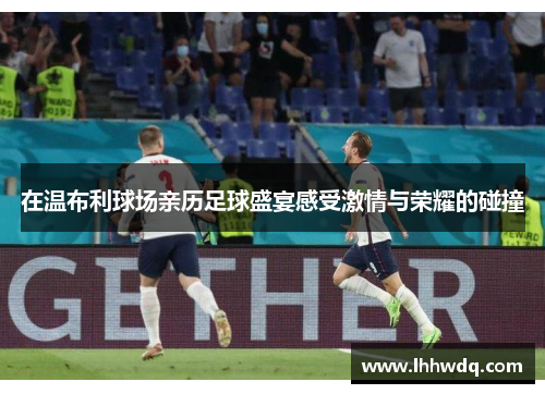 在温布利球场亲历足球盛宴感受激情与荣耀的碰撞